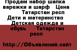 Продам набор шапка , варежки и шарф › Цена ­ 900 - Татарстан респ. Дети и материнство » Детская одежда и обувь   . Татарстан респ.